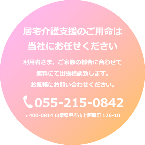 居宅介護支援のご用命は当社にお任せください 利用者さま、ご家族の都合に合わせて無料にて出張相談致します。お気軽にお問い合わせください。tel055-215-0842 〒400-0814 山梨県甲府市上阿原町126-10